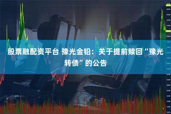 股票融配资平台 豫光金铅：关于提前赎回“豫光转债”的公告