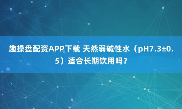 趣操盘配资APP下载 天然弱碱性水（pH7.3±0.5）适合长期饮用吗？