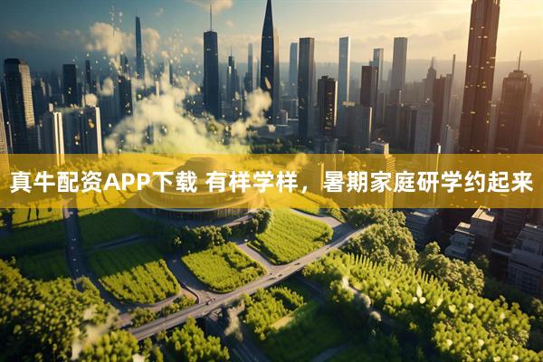 真牛配资APP下载 有样学样，暑期家庭研学约起来