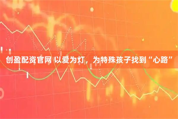 创盈配资官网 以爱为灯，为特殊孩子找到“心路”