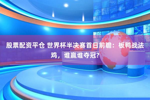 股票配资平仓 世界杯半决赛首日前瞻：板鸭战法鸡，谁赢谁夺冠?