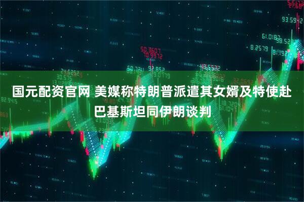 国元配资官网 美媒称特朗普派遣其女婿及特使赴巴基斯坦同伊朗谈判