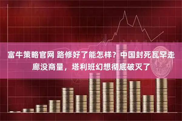 富牛策略官网 路修好了能怎样？中国封死瓦罕走廊没商量，塔利班幻想彻底破灭了